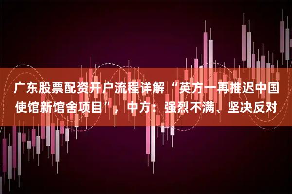 广东股票配资开户流程详解 “英方一再推迟中国使馆新馆舍项目”，中方：强烈不满、坚决反对