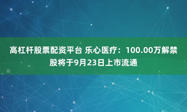 高杠杆股票配资平台 乐心医疗：100.00万解禁股将于9月23日上市流通