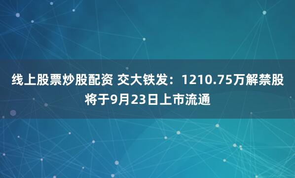 线上股票炒股配资 交大铁发：1210.75万解禁股将于9月23日上市流通