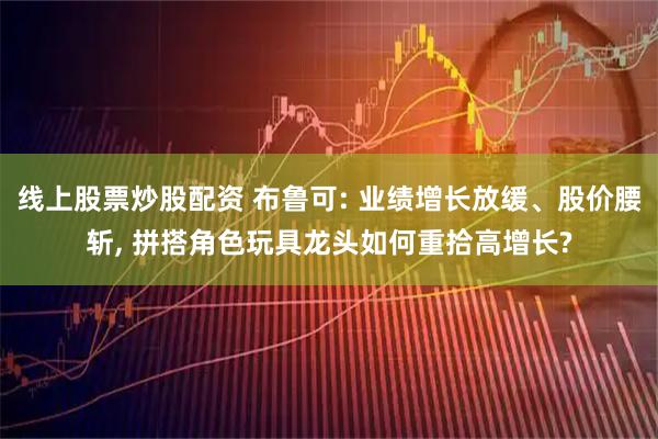 线上股票炒股配资 布鲁可: 业绩增长放缓、股价腰斩, 拼搭角色玩具龙头如何重拾高增长?