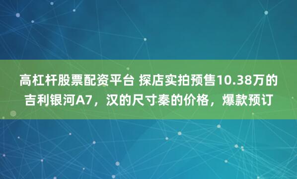 高杠杆股票配资平台 探店实拍预售10.38万的吉利银河A7，汉的尺寸秦的价格，爆款预订