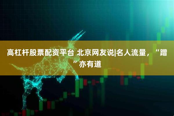 高杠杆股票配资平台 北京网友说|名人流量，“蹭”亦有道