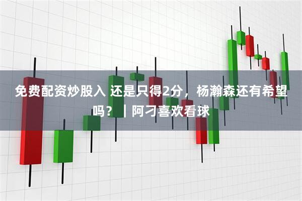 免费配资炒股入 还是只得2分，杨瀚森还有希望吗？｜阿刁喜欢看球