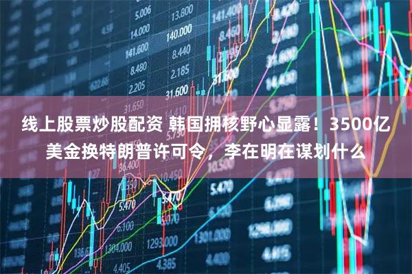 线上股票炒股配资 韩国拥核野心显露！3500亿美金换特朗普许可令，李在明在谋划什么