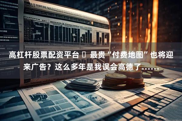 高杠杆股票配资平台 ​最贵“付费地图”也将迎来广告？这么多年是我误会高德了……