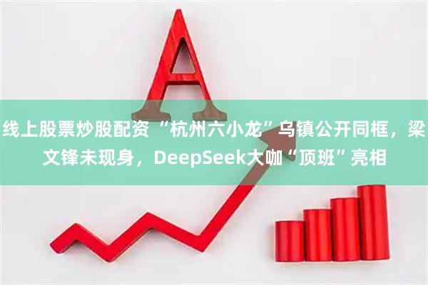 线上股票炒股配资 “杭州六小龙”乌镇公开同框，梁文锋未现身，DeepSeek大咖“顶班”亮相