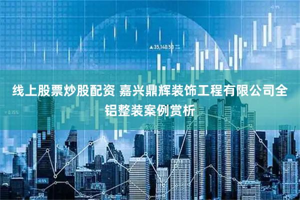 线上股票炒股配资 嘉兴鼎辉装饰工程有限公司全铝整装案例赏析