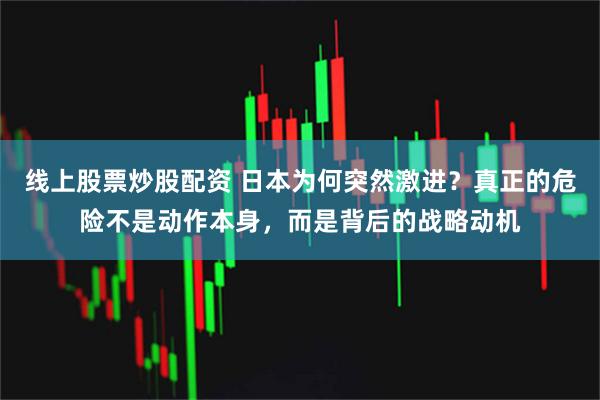 线上股票炒股配资 日本为何突然激进？真正的危险不是动作本身，而是背后的战略动机