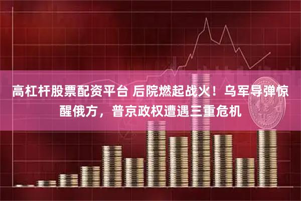 高杠杆股票配资平台 后院燃起战火！乌军导弹惊醒俄方，普京政权遭遇三重危机