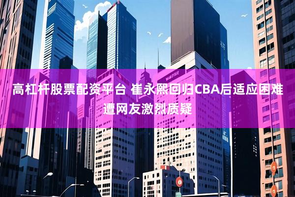 高杠杆股票配资平台 崔永熙回归CBA后适应困难遭网友激烈质疑