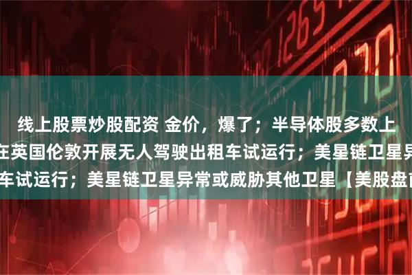 线上股票炒股配资 金价，爆了；半导体股多数上涨；优步将与百度联手在英国伦敦开展无人驾驶出租车试运行；美星链卫星异常或威胁其他卫星【美股盘前】