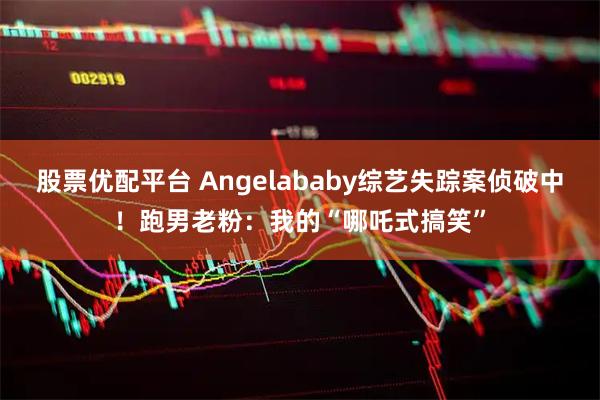 股票优配平台 Angelababy综艺失踪案侦破中！跑男老粉：我的“哪吒式搞笑”