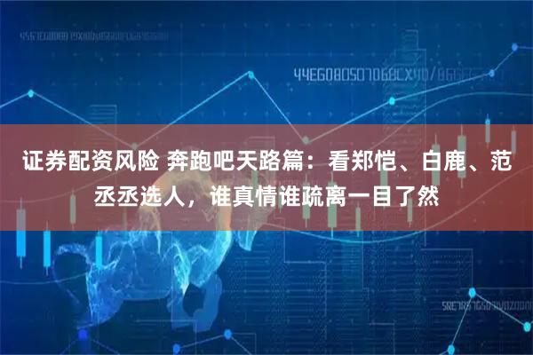 证券配资风险 奔跑吧天路篇：看郑恺、白鹿、范丞丞选人，谁真情谁疏离一目了然