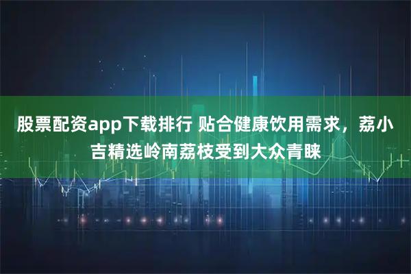 股票配资app下载排行 贴合健康饮用需求，荔小吉精选岭南荔枝受到大众青睐