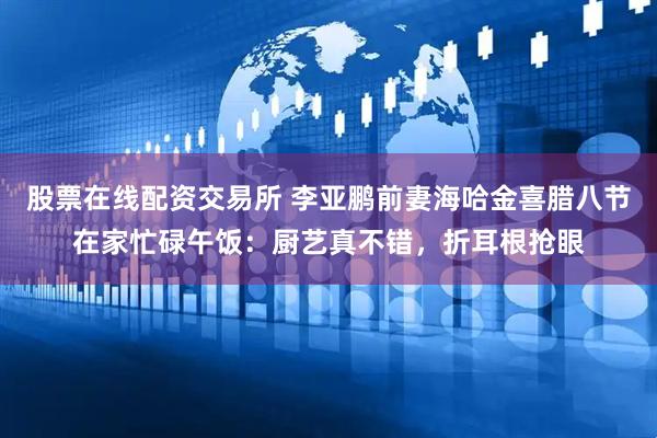 股票在线配资交易所 李亚鹏前妻海哈金喜腊八节在家忙碌午饭：厨艺真不错，折耳根抢眼