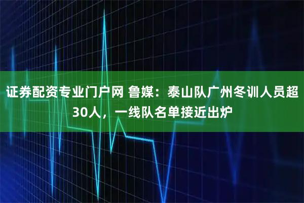 证券配资专业门户网 鲁媒：泰山队广州冬训人员超30人，一线队名单接近出炉