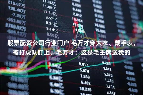 股票配资公司行业门户 毛万才穿大衣、戴手表，被打虎队盯上，毛万才：这是毛主席送我的