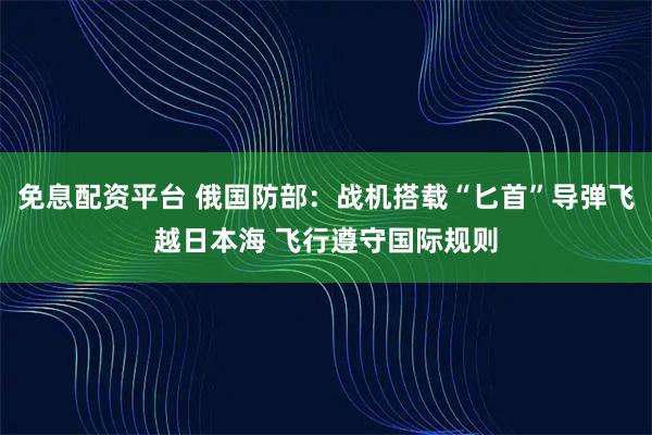 免息配资平台 俄国防部：战机搭载“匕首”导弹飞越日本海 飞行遵守国际规则