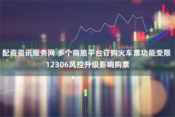 配资资讯服务网 多个商旅平台订购火车票功能受限 12306风控升级影响购票