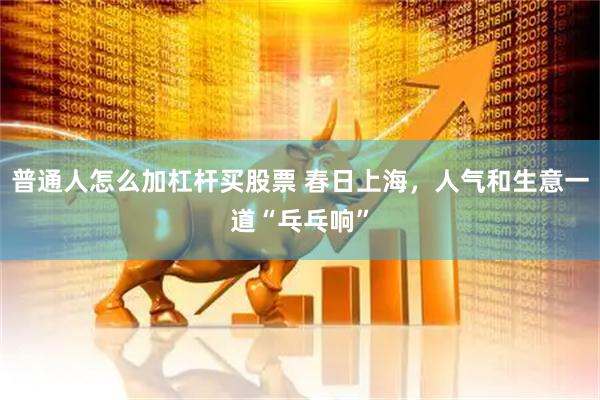 普通人怎么加杠杆买股票 春日上海，人气和生意一道“乓乓响”