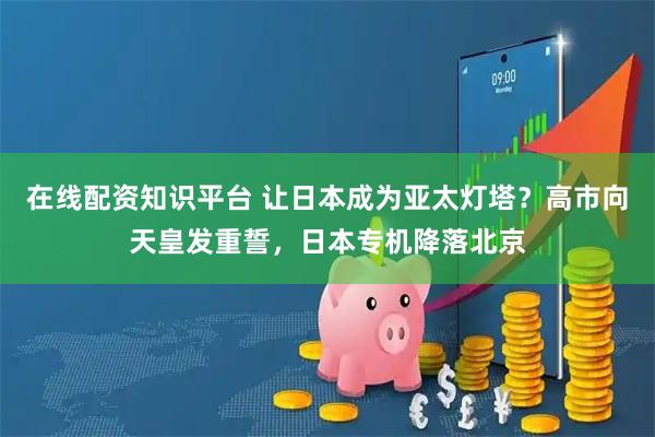 在线配资知识平台 让日本成为亚太灯塔？高市向天皇发重誓，日本专机降落北京