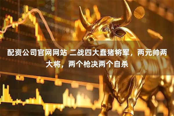 配资公司官网网站 二战四大蠢猪将军，两元帅两大将，两个枪决两个自杀